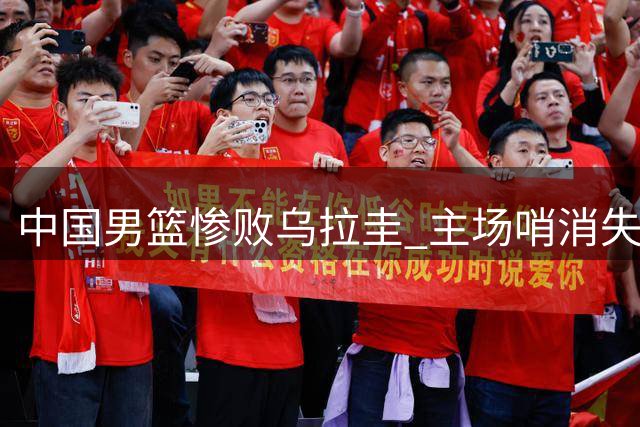 中国男篮惨败乌拉圭 主场哨消失暴露真实差距