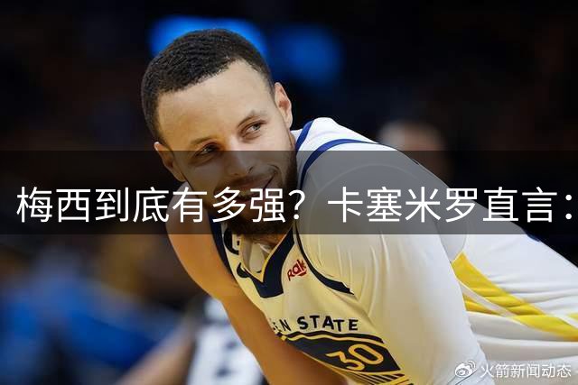 梅西到底有多强？卡塞米罗直言：和他并肩后，我更坚信他是球王