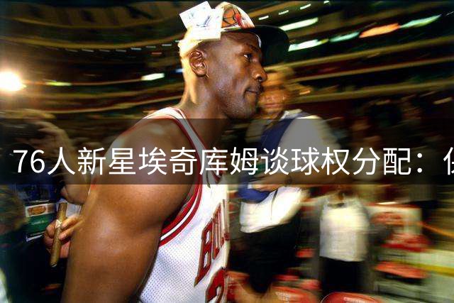 76人新星埃奇库姆谈球权分配：保持本真追求胜利